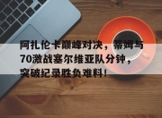 阿扎伦卡巅峰对决，蒂姆与70激战塞尔维亚队分钟，突破纪录胜负难料！的简单介绍